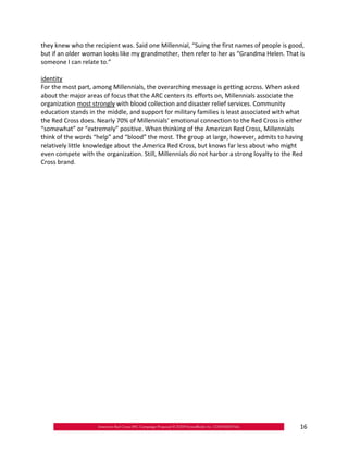 they knew who the recipient was. Said one Millennial, “Suing the first names of people is good,
but if an older woman looks like my grandmother, then refer to her as “Grandma Helen. That is
someone I can relate to.”

identity
For the most part, among Millennials, the overarching message is getting across. When asked
about the major areas of focus that the ARC centers its efforts on, Millennials associate the
organization most strongly with blood collection and disaster relief services. Community
education stands in the middle, and support for military families is least associated with what
the Red Cross does. Nearly 70% of Millennials’ emotional connection to the Red Cross is either
“somewhat” or “extremely” positive. When thinking of the American Red Cross, Millennials
think of the words “help” and “blood” the most. The group at large, however, admits to having
relatively little knowledge about the America Red Cross, but knows far less about who might
even compete with the organization. Still, Millennials do not harbor a strong loyalty to the Red
Cross brand.




                                                                                              16
 