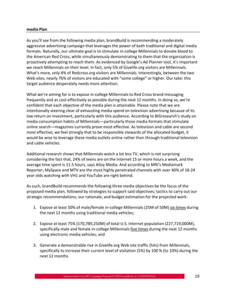 media Plan

As you’ll see from the following media plan, brandBuild is recommending a moderately
aggressive advertising campaign that leverages the power of both traditional and digital media
formats. Naturally, our ultimate goal is to stimulate in‐college Millennials to donate blood to
the American Red Cross, while simultaneously demonstrating to them that the organization is
proactively attempting to reach them. As evidenced by Google’s Ad Planner tool, it’s important
we reach Millennials on their level. In fact, only 5% of Givelife.org visitors are Millennials.
What’s more, only 4% of Redcross.org visitors are Millennials. Interestingly, between the two
Web sites, nearly 76% of visitors are educated with “some college” or higher. Our take: this
target audience desperately needs more attention.

What we’re aiming for is to expose in‐college Millennials to Red Cross brand messaging
frequently and as cost‐effectively as possible during the next 12 months. In doing so, we’re
confident that each objective of the media plan is attainable. Please note that we are
intentionally steering clear of exhausting media spend on television advertising because of its
low return on investment, particularly with this audience. According to BIGresearch’s study on
media consumption habits of Millennials—particularly those media formats that stimulate
online search—magazines currently prove most effective. As television and cable are second
most effective, we feel strongly that to be responsible stewards of the allocated budget, it
would be wise to leverage these media outlets online rather than through traditional television
and cable vehicles.

Additional research shows that Millennials watch a lot less TV, which is not surprising
considering the fact that, 24% of teens are on the Internet 15 or more hours a week, and the
average time spent is 11.5 hours, says Alloy Media. And according to MRI’s Mediamark
Reporter, MySpace and MTV are the most highly penetrated channels with over 40% of 18‐24
year olds watching with VH1 and YouTube are right behind.

As such, brandBuild recommends the following three media objectives be the focus of the
proposed media plan, followed by strategies to support said objectives; tactics to carry out our
strategic recommendations; our rationale; and budget estimation for the projected work:

   1.	 Expose at least 50% of male/female in‐college Millennials (25M of 50M) six times during
       the next 12 months using traditional media vehicles;

   2.	 Expose at least 75% (170,789,250M) of total U.S. Internet population (227,719,000M),
       specifically male and female in‐college Millennials five times during the next 12 months
       using electronic media vehicles; and

   3.	 Generate a demonstrable rise in Givelife.org Web site traffic (hits) from Millennials,
       specifically to increase their current level of visitation (5%) by 100 % (to 10%) during the
       next 12 months.



                                                                                                 19
 