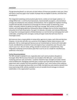 conclusion

Though donating blood is an altruistic act that millions of Americans partake in each year, there
still exists a cavernous gap in the number of people that are eligible to donate, and those that
actually do it.

The integrated marketing communications plan herein, centers on one target audience—in‐
college Millennials—a community of passionate, impressionable youngsters, who we believe
strongly will embody the next evolution of blood donors. We’ve applied the brightest thinking,
coupled with decades of experience to leverage the inherent power of advertising, social
media, and public relations to deliver the Red Cross message. We’ve done so with three
realistic, yet challenging objectives followed by robust strategies that are further backed by an
exhaustive list of tack‐sharp tactics. Our goal is to educate, stimulate, and motivate Millennials
to shape their existing perceptions of blood donation, or, lack thereof, by challenging them with
undeniable, compelling truths amongst a variety of target media that will move them to
meaningful action.

We know you have a responsibility to review other agencies to make a well‐informed decision.
However, no one else will offer you a promise of this degree of detail, determination, and
dedication. We’ve a bold approach because we can honestly back our words with meaningful
results. brandBuild has earned the trust and respect of your competitors over the years, but
now it’s your turn. We are ready, willing, and able to activate your comprehensive, fully‐
integrated marketing communications plan that is sure to act as a model for new Red Cross
audiences in the future.

further Recommendations
The IMC concept is a powerful one, especially when each communications discipline is
leveraged. Other MC functions that were not included in this IMC plan—such as direct
marketing and even sales promotion—could be utilized for their strengths to further extend
reach to Millennials. Packaging could also play a unique role if the American Red Cross could
experiment with a product line that would be considered “cool” and of value to this audience.
From our view, by exploring these other arms of IMC, the Red Cross only stands to benefit from
truly maximizing all MC vehicles available to carry its valuable brand messages to relevant
stakeholders in the organization’s purview.




                                                                                               33
 