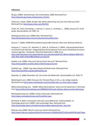 references

Bls.gov, (2009). Volunteering in the United States, 2008. Retrieved from
http://www.bls.gov/news.release/volun.nr0.htm.

Clickz.com, Initials. (2004, October 28). Online advertising may cost more than you think.
Retrieved from http://www.clickz.com/3427421

Conlin, M., Silver‐Greenberg, J., Lehman, P., Javers, E., & Gerdes, L. . (2008, January 21). Youth
quake. BusinessWeek, Vol. 4067, 32.

Desktoppub.about.com, (2009). Blue. Retrieved from
http://desktoppub.about.com/cs/colorselection/p/blue.htm.

Duncan, T. (2005). PRINCIPLES of Advertising & IMC (2nd ed.). New York: McGraw‐Hill/Irwin.

Ferguson, E., France, C.R., Abraham, C., Ditto, B., & Sheeran, P. (2007). Improving blood donor
recruitment and retention: Integrating theoretical advances from social and behavioral science
research agendas. Transfusion. Retrieved September 9, 2009, from:
http://web.ebscohost.com.www.libproxy.wvu.edu/ehost/pdf?vid=3&hid=102&sid=f0851547‐
530e‐4fe6‐a009‐2540caff80cf%40sessionmgr110.

Gaebler.com, (2009). How much Do bus bench ads cost?. Retrieved from
http://www.gaebler.com/Bus‐Bench‐Advertising‐Costs.htm

Givelife2.org, . (2009). Faqs about blood and blood needs. Retrieved from
http://www.givelife2.org/aboutblood/faq.asp.

Gloeckler, G. (2006, November 13). Here Come the Millennials. BusinessWeek, Vol. 4109, 47.

Marketwatch.com, (2009, February 10). The best Places in the u.s. for college students.
Retrieved from http://www.marketwatch.com/story/the‐best‐us‐cities‐towns‐college

Millennialmarketing.com, . (2009). Millennials & iphones: where are the advertisers?. Retrieved
from http://millennialmarketing.com/2008/06/millennials‐iphones‐where‐are‐the‐advertisers

Movieadvertising.com, (2009). Create cinema plan. Retrieved from
http://www.movieadvertising.com/CreatePlan.aspx.

Mumford, D. Make a Connection with tech‐savvy Millennials. TelevisionWeek, 11.
Psychology.about.com, (2009). Color psychology: Blue. Retrieved from
http://psychology.about.com/od/sensationandperception/a/color_blue.htm

Redcross.org, (2009). March is red cross month. Retrieved from
http://www.redcross.org/portal/site/en/menuitem.53fabf6cc033f17a2b1ecfbf43181aa0/?vgne


                                                                                                 34
 