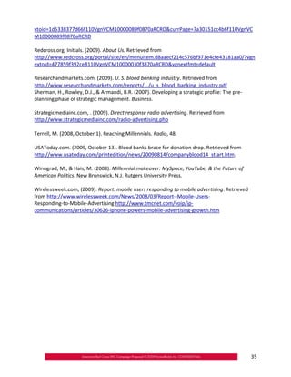 xtoid=1d5338377d66f110VgnVCM10000089f0870aRCRD&currPage=7a30151cc4b6f110VgnVC
M10000089f0870aRCRD

Redcross.org, Initials. (2009). About Us. Retrieved from
http://www.redcross.org/portal/site/en/menuitem.d8aaecf214c576bf971e4cfe43181aa0/?vgn
extoid=477859f392ce8110VgnVCM10000030f3870aRCRD&vgnextfmt=default

Researchandmarkets.com, (2009). U. S. blood banking industry. Retrieved from
http://www.researchandmarkets.com/reports/.../u_s_blood_banking_industry.pdf
Sherman, H., Rowley, D.J., & Armandi, B.R. (2007). Developing a strategic profile: The pre‐
planning phase of strategic management. Business.

Strategicmediainc.com, . (2009). Direct response radio advertising. Retrieved from
http://www.strategicmediainc.com/radio‐advertising.php

Terrell, M. (2008, October 1). Reaching Millennials. Radio, 48.

USAToday.com. (2009, October 13). Blood banks brace for donation drop. Retrieved from
http://www.usatoday.com/printedition/news/20090814/companyblood14_st.art.htm.

Winograd, M., & Hais, M. (2008). Millennial makeover: MySpace, YouTube, & the Future of
American Politics. New Brunswick, N.J. Rutgers University Press.

Wirelessweek.com, (2009). Report: mobile users responding to mobile advertising. Retrieved
from http://www.wirelessweek.com/News/2008/03/Report‐‐Mobile‐Users‐
Responding‐to‐Mobile‐Advertising http://www.tmcnet.com/voip/ip‐
communications/articles/30626‐iphone‐powers‐mobile‐advertising‐growth.htm




                                                                                              35
 