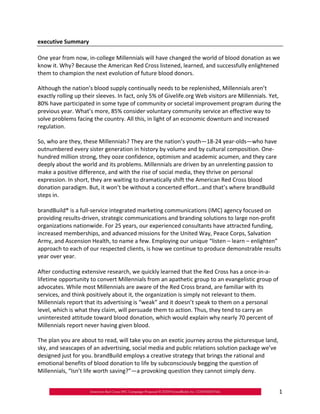executive Summary

One year from now, in‐college Millennials will have changed the world of blood donation as we
know it. Why? Because the American Red Cross listened, learned, and successfully enlightened
them to champion the next evolution of future blood donors.

Although the nation’s blood supply continually needs to be replenished, Millennials aren’t
exactly rolling up their sleeves. In fact, only 5% of Givelife.org Web visitors are Millennials. Yet,
80% have participated in some type of community or societal improvement program during the
previous year. What’s more, 85% consider voluntary community service an effective way to
solve problems facing the country. All this, in light of an economic downturn and increased
regulation.

So, who are they, these Millennials? They are the nation’s youth—18‐24 year‐olds—who have
outnumbered every sister generation in history by volume and by cultural composition. One‐
hundred million strong, they ooze confidence, optimism and academic acumen, and they care
deeply about the world and its problems. Millennials are driven by an unrelenting passion to
make a positive difference, and with the rise of social media, they thrive on personal
expression. In short, they are waiting to dramatically shift the American Red Cross blood
donation paradigm. But, it won’t be without a concerted effort…and that’s where brandBuild
steps in.

brandBuild® is a full‐service integrated marketing communications (IMC) agency focused on
providing results‐driven, strategic communications and branding solutions to large non‐profit
organizations nationwide. For 25 years, our experienced consultants have attracted funding,
increased memberships, and advanced missions for the United Way, Peace Corps, Salvation
Army, and Ascension Health, to name a few. Employing our unique “listen – learn – enlighten”
approach to each of our respected clients, is how we continue to produce demonstrable results
year over year.

After conducting extensive research, we quickly learned that the Red Cross has a once‐in‐a‐
lifetime opportunity to convert Millennials from an apathetic group to an evangelistic group of
advocates. While most Millennials are aware of the Red Cross brand, are familiar with its
services, and think positively about it, the organization is simply not relevant to them.
Millennials report that its advertising is “weak” and it doesn’t speak to them on a personal
level, which is what they claim, will persuade them to action. Thus, they tend to carry an
uninterested attitude toward blood donation, which would explain why nearly 70 percent of
Millennials report never having given blood.

The plan you are about to read, will take you on an exotic journey across the picturesque land,
sky, and seascapes of an advertising, social media and public relations solution package we’ve
designed just for you. brandBuild employs a creative strategy that brings the rational and
emotional benefits of blood donation to life by subconsciously begging the question of
Millennials, “Isn’t life worth saving?”—a provoking question they cannot simply deny.


                                                                                                    1
 