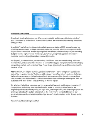 brandBuild: the Agency

Branding is simply what makes you different, unreplicable and irreplaceable in the minds of
your customers. As professional, expert brand builders, we know a little something about how
to do just that.

brandBuild® is a full‐service integrated marketing communications (IMC) agency focused on
providing results‐driven, strategic communications and branding solutions to large non‐profit
organizations nationwide. And recognizing the state of the current economy has put marketing
budgets under a high‐powered microscope, our unique, integrated approach ensures we
maximize your investment to produce measurable results.

For 25 years, our experienced, award‐winning consultants have attracted funding, increased
memberships, and advanced the missions of some of the biggest non‐profit names in this highly
competitive market, such as: United Way, Peace Corps, Salvation Army, and Ascension Health,
to name a few.

At brandBuild®, we employ a unique, yet consistent “listen – learn – enlighten” approach to
each of our respected clients. That is, we address every one of our client’s business challenges
by listening attentively to the key issues at hand; learning everything there is to know about
their business; and equipped with that valuable institutional knowledge, we enlighten their key
audiences with their brand’s unique offering to deepen equity.

So, whether it’s building your presence in a new market/segment, building your reputation if
compromised, or building your member base for a new or existing product/service, we
engineer positive outcomes by using the right tools, at the right time, and for the right price. No
challenge is too big. No budget is too small. In the end, if we’ve completed the job to our
skyscraping standards, we’ve accomplished our agency’s simple mission: better Brands. better
Business.

Now, let’s build something beautiful!




                                                                                                 3
 