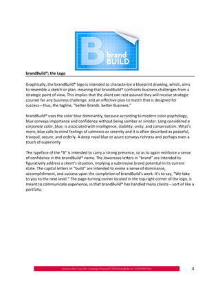 brandBuild®: the Logo

Graphically, the brandBuild® logo is intended to characterize a blueprint drawing, which, aims
to resemble a sketch or plan, meaning that brandBuild® confronts business challenges from a
strategic point of view. This implies that the client can rest assured they will receive strategic
counsel for any business challenge, and an effective plan to match that is designed for
success—thus, the tagline, “better Brands. better Business.”

brandBuild® uses the color blue dominantly, because according to modern color psychology,
blue conveys importance and confidence without being somber or sinister. Long considered a
corporate color, blue, is associated with intelligence, stability, unity, and conservatism. What’s
more, blue calls to mind feelings of calmness or serenity and it is often described as peaceful,
tranquil, secure, and orderly. A deep royal blue or azure conveys richness and perhaps even a
touch of superiority

The typeface of the “B” is intended to carry a strong presence, so as to again reinforce a sense
of confidence in the brandBuild® name. The lowercase letters in “brand” are intended to
figuratively address a client’s situation, implying a submissive brand potential in its current
state. The capital letters in “build” are intended to evoke a sense of dominance,
accomplishment, and success upon the completion of brandBuild’s work. It’s to say, “We take
to you to the next level.” The page‐turning corner located in the top‐right corner of the logo, is
meant to communicate experience, in that brandBuild® has handled many clients – sort of like a
portfolio.




                                                                                                     4
 