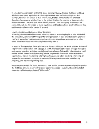 In a market research report on the U.S. blood banking industry, it is said that Food and Drug
Administration (FDA) regulations are limiting the donor pool and multiplying costs. For
example, to curtail the spread of mad cow disease, the FDA announced a ban on blood
donations from anyone who has lived in the United Kingdom for a period of six consecutive
months between 1980 and 1996. What’s more, the Red Cross is adopting an even stricter
policy. Although the full impact of these regulations on blood donations is not yet known, they
could restrict collections by two to 10 percent.

volunteerism focused, but not on blood donations
According to the Bureau of Labor and Statistics, about 61.8 million people, or 26.4 percent of
the population, volunteered through or for an organization at least once between September
2007 and September 2008. Although this is good for society at large, volunteerism in other
forms other than blood donation competes directly with it.

In terms of demographics, those who are most likely to volunteer are white, married, educated,
employed men and women with kids age 35 to 44. They spent 52 hours on average during the
past year on volunteer activities, most of which are religious, followed by educational or youth
service related and social or community service, respectively. Volunteer activities at these
organizations include fundraising, tutoring/teaching, general labor, coaching, refereeing, or
supervising sports teams, providing professional/management assistance, or collecting,
preparing, and distributing/serving food.

Despite a grim outlook for blood donations, a new market presents a potentially bright spot for
the Red Cross on what is currently a rather gloomy landscape—a vastly untapped market of
youngsters, affectionately dubbed “Millennials.”




                                                                                                  6
 