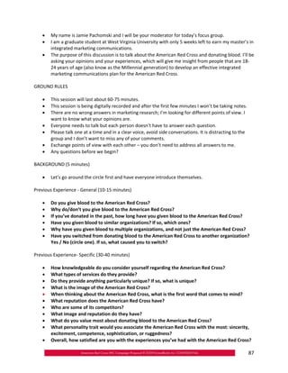 •	 My name is Jamie Pachomski and I will be your moderator for today’s focus group.
   •	 I am a graduate student at West Virginia University with only 5 weeks left to earn my master’s in
      integrated marketing communications.
   •	 The purpose of this discussion is to talk about the American Red Cross and donating blood. I’ll be
      asking your opinions and your experiences, which will give me insight from people that are 18‐
      24 years of age (also know as the Millennial generation) to develop an effective integrated
      marketing communications plan for the American Red Cross.

GROUND RULES

   •	 This session will last about 60‐75 minutes.
   •	 This session is being digitally recorded and after the first few minutes I won’t be taking notes.
   •	 There are no wrong answers in marketing research; I’m looking for different points of view. I
      want to know what your opinions are.
   •	 Everyone needs to talk but each person doesn’t have to answer each question.
   •	 Please talk one at a time and in a clear voice, avoid side conversations. It is distracting to the
      group and I don’t want to miss any of your comments.
   •	 Exchange points of view with each other – you don’t need to address all answers to me.
   •	 Any questions before we begin?

BACKGROUND (5 minutes)

   •	 Let’s go around the circle first and have everyone introduce themselves.

Previous Experience ‐ General (10‐15 minutes)

   •	   Do you give blood to the American Red Cross?
   •	   Why do/don’t you give blood to the American Red Cross?
   •	   If you’ve donated in the past, how long have you given blood to the American Red Cross?
   •	   Have you given blood to similar organizations? If so, which ones?
   •	   Why have you given blood to multiple organizations, and not just the American Red Cross?
   •	   Have you switched from donating blood to the American Red Cross to another organization?
        Yes / No (circle one). If so, what caused you to switch?

Previous Experience‐ Specific (30‐40 minutes)

   •	 How knowledgeable do you consider yourself regarding the American Red Cross?
   •	 What types of services do they provide?
   •	 Do they provide anything particularly unique? If so, what is unique?
   •	 What is the image of the American Red Cross?
   •	 When thinking about the American Red Cross, what is the first word that comes to mind?
   •	 What reputation does the American Red Cross have?
   •	 Who are some of its competitors?
   •	 What image and reputation do they have?
   •	 What do you value most about donating blood to the American Red Cross?
   •	 What personality trait would you associate the American Red Cross with the most: sincerity,
      excitement, competence, sophistication, or ruggedness?
   •	 Overall, how satisfied are you with the experiences you’ve had with the American Red Cross?

                                                                                                           87
 