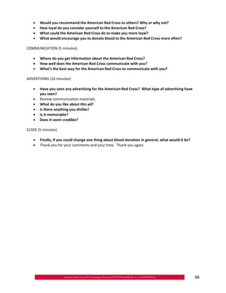 •	   Would you recommend the American Red Cross to others? Why or why not?
   •	   How loyal do you consider yourself to the American Red Cross?
   •	   What could the American Red Cross do to make you more loyal?
   •	   What would encourage you to donate blood to the American Red Cross more often?

COMMUNICATION (5 minutes)

   •	 Where do you get information about the American Red Cross?
   •	 How well does the American Red Cross communicate with you?
   •	 What’s the best way for the American Red Cross to communicate with you?

ADVERTISING (10 minutes)

   •	 Have you seen any advertising for the American Red Cross? What type of advertising have
      you seen?
   •	 Review communication materials.
   •	 What do you like about this ad?
   •	 Is there anything you dislike?
   •	 Is it memorable?
   •	 Does it seem credible?

CLOSE (5 minutes)

   •	 Finally, if you could change one thing about blood donation in general, what would it be?
   •	 Thank you for your comments and your time. Thank you again.




                                                                                                  88
 