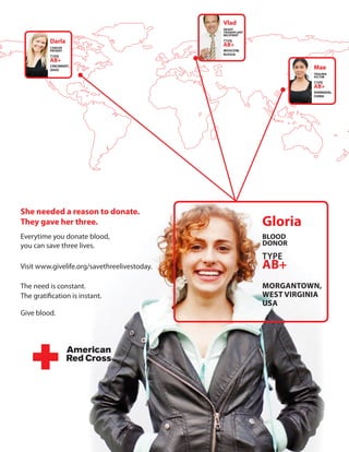 Vlad
                                              HeArt
                                              trAnsplAnt
                                              recipient

          darla                               TYPE
          cAncer
                                              AB+
          pAtient                             Moscow,
                                              rUssiA
          TYPE
          AB+
          cincinnAti ,
          oHio                                                        Mae
                                                                      trAUMA
                                                                      VictiM
                                                                      TYPE
                                                                      AB+
                                                                      sHAnGHAi,
                                                                      cHinA




she needed a reason to donate.
they gave her three.                                       Gloria
Everytime you donate blood,                                Blood
you can save three lives.                                  donor
                                                           TYPE
Visit www.givelife.org/savethreelivestoday.                AB+
The need is constant.                                      MorGAntown,
The gratification is instant.                              west VirGiniA
                                                           UsA
Give blood.
 
