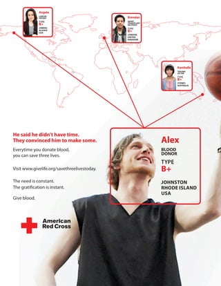 Angela
               cAncer
               pAtient                         Brendan
               TYPE                            HeArt
               B+                              trAnsplAnt
                                               recipient
               JUneAU,                         TYPE
               AlAsKA
               UsA
                                               B+
                                               london,
                                               United
                                               KinGdoM




                                                                    Kamballa
                                                                    trAUMA
                                                                    VictiM
                                                                    TYPE
                                                                    B+
                                                                    sydney,
                                                                    AUstrAliA




He said he didn't have time.
they convinced him to make some.                            Alex
Everytime you donate blood,                                 Blood
you can save three lives.                                   donor
                                                            TYPE
Visit www.givelife.org/savethreelivestoday.
                B+
The need is constant. 
                                     JoHnston
The gratification is instant. 
                             rHode islAnd
                                                            UsA
Give blood.

 
