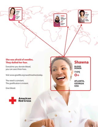 Jasmine
              cAncer
              pAtient
                                                                      lu
              TYPE
              o+                                                      trAUMA
                                                                      VictiM
              dAllAs,                         Balbir
                                                                      TYPE
              texAs
              UsA
                                              HeArt
                                              trAnsplAnt              o+
                                              recipient               tAipei,
                                              TYPE                    tAiwAn
                                              o+
                                              BoMBAy,
                                              indiA




she was afraid of needles.
they dulled her fear.                                      shawna
Everytime you donate blood,                                Blood
you can save three lives.                                  donor
                                                           TYPE
Visit www.givelife.org/savethreelivestoday.                o+
The need is constant.                                      AtlAntA,
The gratification is instant.                              GeorGiA
                                                           UsA
Give blood.
 