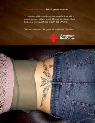 This mark lasts forever. Ours is gone tomorrow.


32 states in the US currently regulate tattoo facilities, which
means you may not have to wait 12 months to donate blood.
Find out at www.givelife.org, or call 1-800-GIVELIFE.


The need is constant. The gratification is instant. Give blood.
 