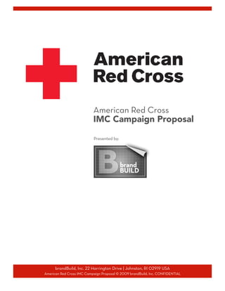 American Red Cross
                           IMC Campaign Proposal


                            Presented by:




      brandBuild, Inc. 22 Harrington Drive | Johnston, RI 02919 USA

American Red Cross IMC Campaign Proposal © 2009 brandBuild, Inc. CONFIDENTIAL

 