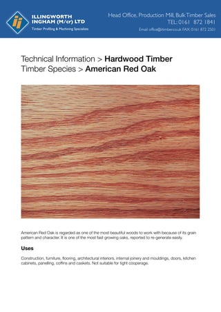 Technical Information > Hardwood Timber
Timber Species > American Red Oak
American Red Oak is regarded as one of the most beautiful woods to work with because of its grain
pattern and character. It is one of the most fast growing oaks, reported to re-generate easily.
Uses
Construction, furniture, ﬂooring, architectural interiors, internal joinery and mouldings, doors, kitchen
cabinets, panelling, cofﬁns and caskets. Not suitable for tight cooperage.
Head Office, Production Mill, BulkTimber Sales
Email: office@iitimber.co.uk FAX: 0161 872 2501
TEL: 0161 872 1841
ILLINGWORTH
INGHAM (M/cr) LTD
 