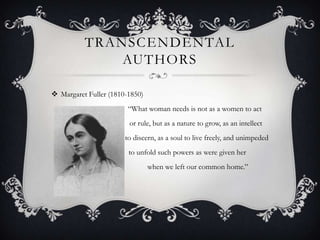 TRANSCENDENTAL
              AUTHORS

 Margaret Fuller (1810-1850)
                        “What woman needs is not as a women to act
                        or rule, but as a nature to grow, as an intellect
                       to discern, as a soul to live freely, and unimpeded
                        to unfold such powers as were given her
                                when we left our common home.”
 