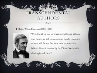 TRANSCENDENTAL
             AUTHORS

 Ralph Waldo Emerson (1803-1882)

            “We will walk on our own feet; we will work with our

             own hands; we will speak our own minds…A nation
of            of men will for the first time exist because each

             believes himself inspired by the Divine Soul which

             also inspires all men.”
 