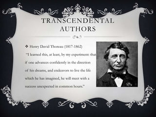 TRANSCENDENTAL
               AUTHORS

 Henry David Thoreau (1817-1862)

“I learned this, at least, by my experiment: that

if one advances confidently in the direction

of his dreams, and endeavors to live the life

which he has imagined, he will meet with a

success unexpected in common hours.”
 