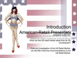 Introduction American Retail Presentation What unique experiences are on offer to shoppers in the US? What can the UK retail market adopt from its US counterparts? From our investigation of the US Retail Market, we will offer three key recommendations to the UK Retail Market. A presentation by Charlotte Barahona, Kirsty Bourn, RebeccaCatlow, Katherine Chen & Chloe Tate 