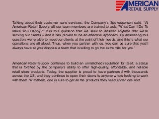 Talking about their customer care services, the Company’s Spokesperson said, “At
American Retail Supply, all our team members are trained to ask, “What Can I Do To
Make You Happy?” It is this question that we seek to answer anytime that we’re
serving our clients – and it has proved to be an effective approach. By answering this
question, we’re able to meet our clients at the point of their needs, and this is what our
operations are all about. Thus, when you partner with us, you can be sure that you’ll
always have at your disposal a team that is willing to go the extra mile for you.”
American Retail Supply continues to build an unmatched reputation for itself, a status
that is fortified by the company’s ability to offer high-quality, affordable, and reliable
retail store products. Today, the supplier is proud to have partnered with thousands
across the US, and they continue to open their doors to anyone who’s looking to work
with them. With them, one is sure to get all the products they need under one roof.
 