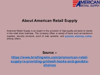 About American Retail Supply
American Retail Supply is an expert in the provision of high-quality products to clients
in the retail store business. The company offers a variety of items such as backroom
supplies, security products, point of sale systems, and gondola shelving online,
among others.
Source :-
https://www.briefingwire.com/pr/american-retail-
supply-is-providing-gridwall-hooks-and-gondola-
shelves
 