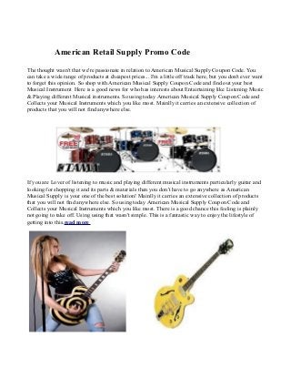 American Retail Supply Promo Code
The thought wasn't that we're passionate in relation to American Musical Supply Coupon Code. You
can take a wide range of products at cheapest prices... I'm a little off track here, but you don't ever want
to forget this opinion. So shop with American Musical Supply Coupon Code and find out your best
Musical Instrument Here is a good news for who has interests about Entairtaining like Listening Music
& Playing different Musical instruments. So using today American Musical Supply Coupon Code and
Collects your Musical Instruments which you like most. Mainlly it carries an extensive collection of
products that you will not find anywhere else.




If you are Lover of listening to music and playing different musical instruments particularly guitar and
looking for shopping it and its parts & materials then you don't have to go anywhere as American
Musical Supply is your one of the best solution! Mainlly it carries an extensive collection of products
that you will not find anywhere else. So using today American Musical Supply Coupon Code and
Collects your Musical Instruments which you like most. There is a good chance this feeling is plainly
not going to take off. Using using that wasn't simple. This is a fantastic way to enjoy the lifestyle of
getting into this.read more
 
