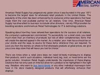 American Retail Supply has progressively grown since it was founded in the year 1971
to become the largest store for wholesale retail products in the United States. The
popularity of the store has been enhanced by its exclusive online operations that have
made them the ever-available partner for all retailers. Over time, American Retail
Supply has diversified its business to include other divisions, namely IRS promotion for
branding solutions and American Retail Technologies for IT & technology solutions.
Speaking about how they have tailored their operations for the success of all retailers,
the company’s spokesperson commented, “To successfully run a retail store, you need
much more than an inventory of products but lots of other complementary items that
will create the desired appeal in the market. As a retailer, your main focus should be on
your clients and the ways to source for these items whenever they are required. To
save you from the worries on where to find wholesale products at great prices, we give
you a one-stop store that will leave you lost for choice.”
There are times when a retail store does not need full-body mannequins to display
their products, and in such situations, individual hand, leg, bust, or head forms are the
go-for solution. American Retail Supply understands the importance of these display
solutions that not only save on time but allow for a product to be highlighted in the right
way. Retailers who want to buy hand forms or any other individual mannequin form
have in the store masterly designed products that will effortlessly enhance their
displays.
 