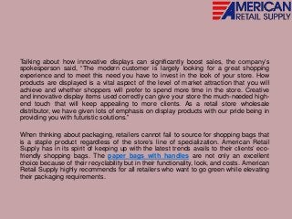 Talking about how innovative displays can significantly boost sales, the company’s
spokesperson said, “The modern customer is largely looking for a great shopping
experience and to meet this need you have to invest in the look of your store. How
products are displayed is a vital aspect of the level of market attraction that you will
achieve and whether shoppers will prefer to spend more time in the store. Creative
and innovative display items used correctly can give your store the much-needed high-
end touch that will keep appealing to more clients. As a retail store wholesale
distributor, we have given lots of emphasis on display products with our pride being in
providing you with futuristic solutions.”
When thinking about packaging, retailers cannot fail to source for shopping bags that
is a staple product regardless of the store’s line of specialization. American Retail
Supply has in its spirit of keeping up with the latest trends avails to their clients’ eco-
friendly shopping bags. The paper bags with handles are not only an excellent
choice because of their recyclability but in their functionality, look, and costs. American
Retail Supply highly recommends for all retailers who want to go green while elevating
their packaging requirements.
 