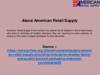 About American Retail Supply
American Retail Supply is the number one partner for all retailers in the United States
who want to eliminate all hurdles whenever they are sourcing for retail products by
relying on the nation’s largest distributor for their demands.
Source :-
https://www.prfree.org/@americanretailsupply/americ
an-retail-supply-providing-innovative-display-items-
and-quality-backed-packaging-materials-
ypm4eb8rbk85
 