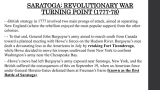 SARATOGA: REVOLUTIONARY WAR
TURNING POINT (1777-78)
• -British strategy in 1777 involved two main prongs of attack, aimed at separating
New England (where the rebellion enjoyed the most popular support) from the other
colonies.
• - To that end, General John Burgoyne’s army aimed to march south from Canada
toward a planned meeting with Howe’s forces on the Hudson River. Burgoyne’s men
dealt a devastating loss to the Americans in July by retaking Fort Ticonderoga,
while Howe decided to move his troops southward from New York to confront
Washington’s army near the Chesapeake Bay.
• -Howe’s move had left Burgoyne’s army exposed near Saratoga, New York, and the
British suffered the consequences of this on September 19, when an American force
under General Horatio Gates defeated them at Freeman’s Farm (known as the first
Battle of Saratoga).
 
