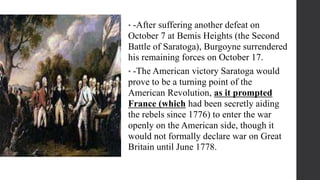 • -After suffering another defeat on
October 7 at Bemis Heights (the Second
Battle of Saratoga), Burgoyne surrendered
his remaining forces on October 17.
• -The American victory Saratoga would
prove to be a turning point of the
American Revolution, as it prompted
France (which had been secretly aiding
the rebels since 1776) to enter the war
openly on the American side, though it
would not formally declare war on Great
Britain until June 1778.
 