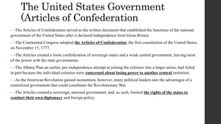 The United States Government
(Articles of Confederation
• -The Articles of Confederation served as the written document that established the functions of the national
government of the United States after it declared independence from Great Britain.
• -The Continental Congress adopted the Articles of Confederation, the first constitution of the United States,
on November 15, 1777.
• -The Articles created a loose confederation of sovereign states and a weak central government, leaving most
of the power with the state governments.
• -The Albany Plan an earlier, pre-independence attempt at joining the colonies into a larger union, had failed
in part because the individual colonies were concerned about losing power to another central insitution.
• -As the American Revolution gained momentum, however, many political leaders saw the advantages of a
centralized government that could coordinate the Revolutionary War.
• -The Articles created a sovereign, national government, and, as such, limited the rights of the states to
conduct their own diplomacy and foreign policy.
 