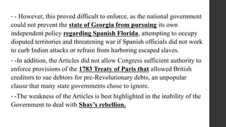 • - However, this proved difficult to enforce, as the national government
could not prevent the state of Georgia from pursuing its own
independent policy regarding Spanish Florida, attempting to occupy
disputed territories and threatening war if Spanish officials did not work
to curb Indian attacks or refrain from harboring escaped slaves.
• -In addition, the Articles did not allow Congress sufficient authority to
enforce provisions of the 1783 Treaty of Paris that allowed British
creditors to sue debtors for pre-Revolutionary debts, an unpopular
clause that many state governments chose to ignore.
• -The weakness of the Articles is best highlighted in the inability of the
Government to deal with Shay’s rebellion.
 