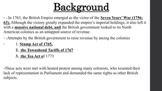 Background
• - In 1763, the British Empire emerged as the victor of the Seven Years’ War (1756-
63). Although the victory greatly expanded the empire’s imperial holdings, it also left it
with a massive national debt, and the British government looked to its North
American colonies as an untapped source of revenue.
• -Attempts by the British government to raise revenue by taxing the colonies
• 1. Stamp Act of 1765,
2. the Townshend Tariffs of 1767
3. the Tea Act of 1773
-These acts were met with heated protest among many colonists, who resented their
lack of representation in Parliament and demanded the same rights as other British
subjects.
 