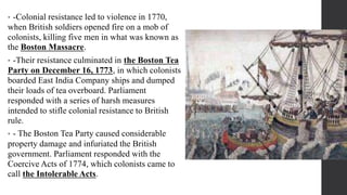 • -Colonial resistance led to violence in 1770,
when British soldiers opened fire on a mob of
colonists, killing five men in what was known as
the Boston Massacre.
• -Their resistance culminated in the Boston Tea
Party on December 16, 1773, in which colonists
boarded East India Company ships and dumped
their loads of tea overboard. Parliament
responded with a series of harsh measures
intended to stifle colonial resistance to British
rule.
• - The Boston Tea Party caused considerable
property damage and infuriated the British
government. Parliament responded with the
Coercive Acts of 1774, which colonists came to
call the Intolerable Acts.
 