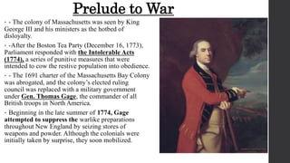 Prelude to War
• - The colony of Massachusetts was seen by King
George III and his ministers as the hotbed of
disloyalty.
• -After the Boston Tea Party (December 16, 1773),
Parliament responded with the Intolerable Acts
(1774), a series of punitive measures that were
intended to cow the restive population into obedience.
• - The 1691 charter of the Massachusetts Bay Colony
was abrogated, and the colony’s elected ruling
council was replaced with a military government
under Gen. Thomas Gage, the commander of all
British troops in North America.
• Beginning in the late summer of 1774, Gage
attempted to suppress the warlike preparations
throughout New England by seizing stores of
weapons and powder. Although the colonials were
initially taken by surprise, they soon mobilized.
 