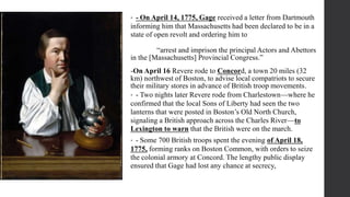 • - On April 14, 1775, Gage received a letter from Dartmouth
informing him that Massachusetts had been declared to be in a
state of open revolt and ordering him to
“arrest and imprison the principal Actors and Abettors
in the [Massachusetts] Provincial Congress.”
-On April 16 Revere rode to Concord, a town 20 miles (32
km) northwest of Boston, to advise local compatriots to secure
their military stores in advance of British troop movements.
• - Two nights later Revere rode from Charlestown—where he
confirmed that the local Sons of Liberty had seen the two
lanterns that were posted in Boston’s Old North Church,
signaling a British approach across the Charles River—to
Lexington to warn that the British were on the march.
• - Some 700 British troops spent the evening of April 18,
1775, forming ranks on Boston Common, with orders to seize
the colonial armory at Concord. The lengthy public display
ensured that Gage had lost any chance at secrecy,
 