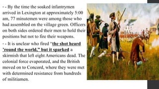 • - By the time the soaked infantrymen
arrived in Lexington at approximately 5:00
am, 77 minutemen were among those who
had assembled on the village green. Officers
on both sides ordered their men to hold their
positions but not to fire their weapons.
• - It is unclear who fired “the shot heard
’round the world,” but it sparked a
skirmish that left eight Americans dead. The
colonial force evaporated, and the British
moved on to Concord, where they were met
with determined resistance from hundreds
of militiamen.
 