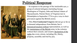 Political Response
• -In response to the passage of the intolerable acts, a
group of colonial delegates (including George
Washington of Virginia, John and Samuel Adams of
Massachusetts, Patrick Henry of Virginia) met in
Philadelphia in September 1774 to give voice to their
grievances against the British crown.
• -This First Continental Congress did not go so far as
to demand independence from Britain, but it
denounced taxation without representation, as well as
the maintenance of the British army in the colonies
without their consent, and issued a declaration of the
rights due every citizen, including life, liberty,
property, assembly and trial by jury.
 