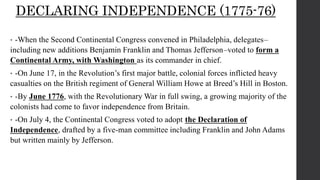 DECLARING INDEPENDENCE (1775-76)
• -When the Second Continental Congress convened in Philadelphia, delegates–
including new additions Benjamin Franklin and Thomas Jefferson–voted to form a
Continental Army, with Washington as its commander in chief.
• -On June 17, in the Revolution’s first major battle, colonial forces inflicted heavy
casualties on the British regiment of General William Howe at Breed’s Hill in Boston.
• -By June 1776, with the Revolutionary War in full swing, a growing majority of the
colonists had come to favor independence from Britain.
• -On July 4, the Continental Congress voted to adopt the Declaration of
Independence, drafted by a five-man committee including Franklin and John Adams
but written mainly by Jefferson.
 