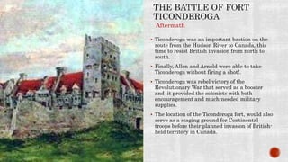  Ticonderoga was an important bastion on the
route from the Hudson River to Canada, this
time to resist British invasion from north to
south.
 Finally, Allen and Arnold were able to take
Ticonderoga without firing a shot!.
 Ticonderoga was rebel victory of the
Revolutionary War that served as a booster
and it provided the colonists with both
encouragement and much-needed military
supplies.
 The location of the Ticonderoga fort, would also
serve as a staging ground for Continental
troops before their planned invasion of British-
held territory in Canada.
Aftermath
 