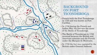 BACKGROUND
ON FORT
TICONDEROGA
 French built the Fort Ticonderoga
in 1755 and was known as Fort
Carillon.
 In 1758 during the French and
Indian War, the fort was the scene
of the Battle of Ticonderoga.
 The Battle of Ticonderoga in 1758
occurred between the British and
American colonists and the French
under the Marquis de Montcalm.
 In 1759 the fort was captured by the
British under General Amherst.
 