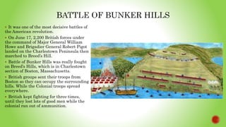  It was one of the most decisive battles of
the American revolution.
 On June 17, 2,200 British forces under
the command of Major General William
Howe and Brigadier General Robert Pigot
landed on the Charlestown Peninsula then
marched to Breed’s Hill.
 Battle of Bunker Hills was really fought
on Breed’s Hills, which is in Charlestown
section of Boston, Massachusetts.
 British groups sent their troops from
Boston so they can occupy the surrounding
hills. While the Colonial troops spread
everywhere.
 British kept fighting for three times,
until they lost lots of good men while the
colonial ran out of ammunition.
 