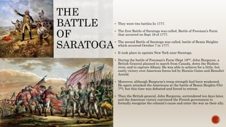 THE
BATTLE
OF
SARATOGA
 They were two battles In 1777.
 The first Battle of Saratoga was called, Battle of Freeman’s Farm
that occurred on Sept 19 of 1777.
 The second Battle of Saratoga was called, battle of Bemis Heights
which occurred October 7 in 1777.
 It took place in upstate New York near Saratoga.
 During the battle of Freeman’s Farm (Sept 19th), John Burgoyne, a
British General planned to march from Canada, down the Hudson
river, and to capture Albany. He was able to achieve for a little, but
costly victory over American forces led by Horatio Gates and Benedict
Arnold.
 Moreover, although Burgoyne’s troop strength had been weakened,
He again attacked the Americans at the battle of Bemis Heights (Oct
7th), but this time was defeated and forced to retreat.
 Then the British general, John Burgoyne, surrendered ten days later,
and the American victory convinced the French government to
formally recognize the colonist’s cause and enter the war as their ally.
 
