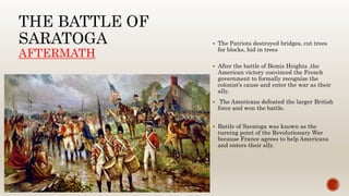 THE BATTLE OF
SARATOGA
AFTERMATH
 The Patriots destroyed bridges, cut trees
for blocks, hid in trees
 After the battle of Bemis Heights ,the
American victory convinced the French
government to formally recognize the
colonist’s cause and enter the war as their
ally.
 The Americans defeated the larger British
force and won the battle.
 Battle of Saratoga was known as the
turning point of the Revolutionary War
because France agrees to help Americans
and enters their ally.
 