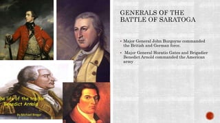  Major General John Burgoyne commanded
the British and German force.
 Major General Horatio Gates and Brigadier
Benedict Arnold commanded the American
army
 
