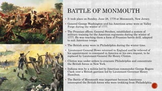  It took place on Sunday, June 28, 1778 at Monmouth, New Jersey.
 General George Washington and his American army were at Valley
Forge during the winter of 1777.
 The Prussian officer, General Steuben, established a system of
military training for the American regiments during the winter of
1777. He was teaching them a form of Prussian battle drill, adapted
to suit American troops.
 The British army were in Philadelphia during the winter time.
 Lieutenant-General Howe returned to England and he relieved of
his appointment in command in America at his own request, to be
replaced by Lieutenant-General Sir Henry Clinton.
 Clinton was under orders to evacuate Philadelphia and concentrate
the British forces in New York.
 Indiana won by a militia led by American commander George Rogers
Clark over a British garrison led by Lieutenant Governor Henry
Hamilton.
 The Battle of Monmouth was important because Americans
intercepted the British forces who were trekking from Philadelphia.
 