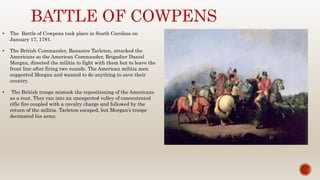 BATTLE OF COWPENS
• The Battle of Cowpens took place in South Carolina on
January 17, 1781.
• The British Commander, Banastre Tarleton, attacked the
Americans so the American Commander, Brigadier Daniel
Morgan, directed the militia to fight with them but to leave the
front line after firing two rounds. The American militia men
supported Morgan and wanted to do anything to save their
country.
• The British troops mistook the repositioning of the Americans
as a rout. They ran into an unexpected volley of concentrated
rifle fire coupled with a cavalry charge and followed by the
return of the militia. Tarleton escaped, but Morgan’s troops
decimated his army.
 