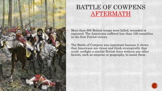 AFTERMATH
• More than 800 British troops were killed, wounded or
captured. The Americans suffered less than 100 casualties
in the first Patriot victory.
• The Battle of Cowpens was important because it shows
that Americans are clever and think strategically that
could outfight a similar British force without any other
factors, such as surprise or geography, to assist them.
 