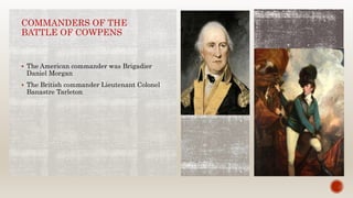 COMMANDERS OF THE
BATTLE OF COWPENS
 The American commander was Brigadier
Daniel Morgan
 The British commander Lieutenant Colonel
Banastre Tarleton
 