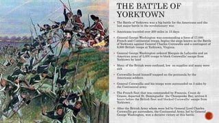  The Battle of Yorktown was a big battle for the Americans and the
last major battle in the revolutionary war.
 Americans traveled over 200 miles in 15 days
 General George Washington was commanding a force of 17,000
French and Continental troops, begins the siege known as the Battle
of Yorktown against General Charles Cornwallis and a contingent of
9,000 British troops at Yorktown, Virginia.
 General George Washington ordered Marquis de Lafayette and an
American army of 5,000 troops to block Cornwallis’ escape from
Yorktown by land
 Many of the British were confused, low on supplies and many were
sick
 Cornwallis found himself trapped on the peninsula by the
Americans soldiers.
 General Cornwallis and his troops were surrounded on 3 sides by
the Continental army.
 The French fleet that was commanded by Francois, Count de
Grasse, departed St. Dominguefor the Chesapeake Bay, arrives 6
hours before the British fleet and blocked Cornwallis’ escape from
Yorktown .
 After the British Army whom were led by General Lord Charles
Cornwallis got surrenders, the Continental Army, led by General
George Washington, won a decisive victory at this battle.
 