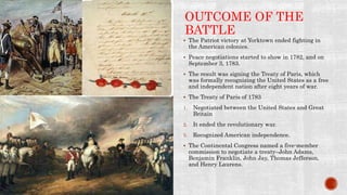 OUTCOME OF THE
BATTLE
 The Patriot victory at Yorktown ended fighting in
the American colonies.
 Peace negotiations started to show in 1782, and on
September 3, 1783.
 The result was signing the Treaty of Paris, which
was formally recognizing the United States as a free
and independent nation after eight years of war.
 The Treaty of Paris of 1783
1. Negotiated between the United States and Great
Britain
2. It ended the revolutionary war.
3. Recognized American independence.
 The Continental Congress named a five-member
commission to negotiate a treaty–John Adams,
Benjamin Franklin, John Jay, Thomas Jefferson,
and Henry Laurens.
 